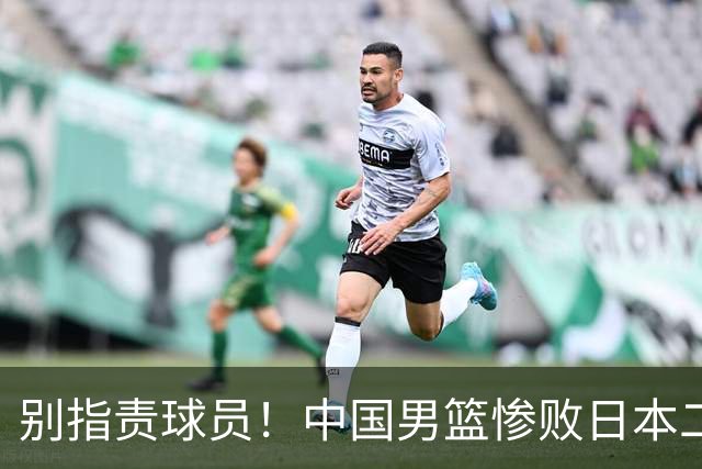 别指责球员！中国男篮惨败日本二队，输球根源不在赛场，而在场外
